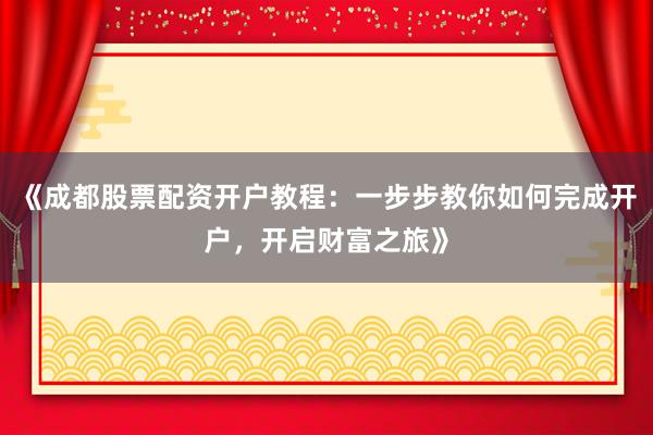 《成都股票配资开户教程：一步步教你如何完成开户，开启财富之旅》