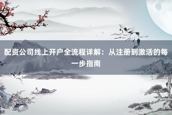 配资公司线上开户全流程详解：从注册到激活的每一步指南
