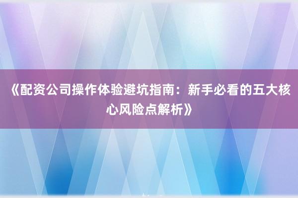 《配资公司操作体验避坑指南：新手必看的五大核心风险点解析》