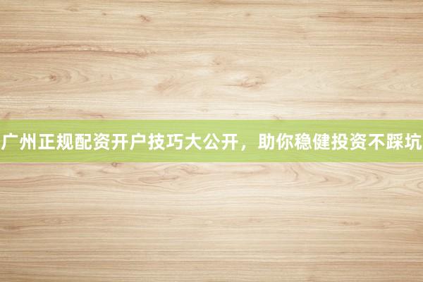 广州正规配资开户技巧大公开，助你稳健投资不踩坑