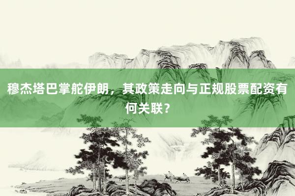 穆杰塔巴掌舵伊朗，其政策走向与正规股票配资有何关联？