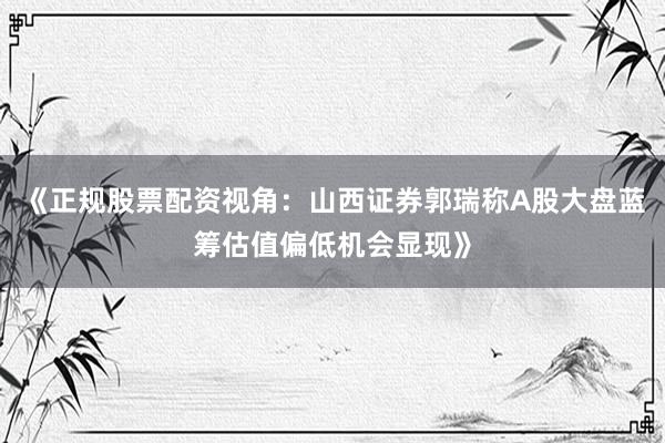 《正规股票配资视角：山西证券郭瑞称A股大盘蓝筹估值偏低机会显现》