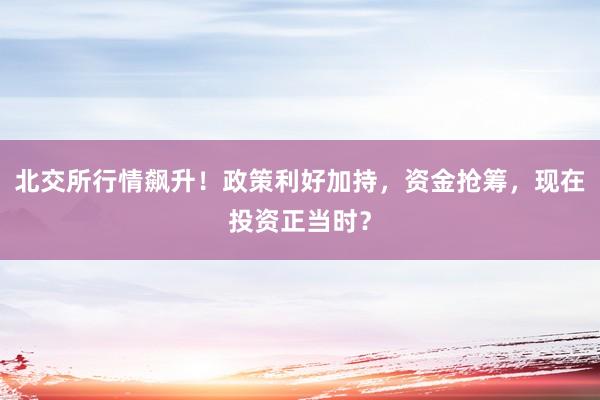 北交所行情飙升！政策利好加持，资金抢筹，现在投资正当时？